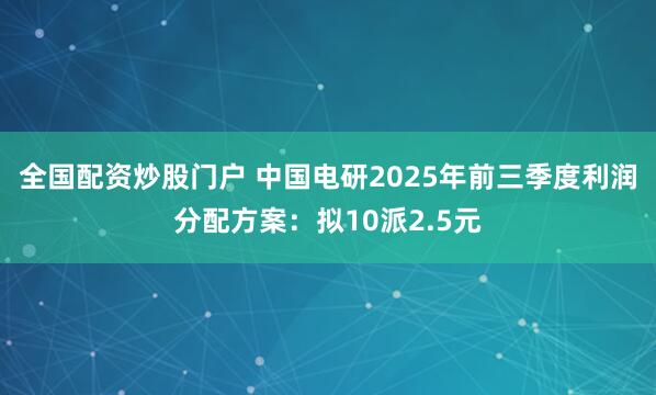 全国配资炒股门户 中国电研2025年前三季度利润分配方案：拟10派2.5元
