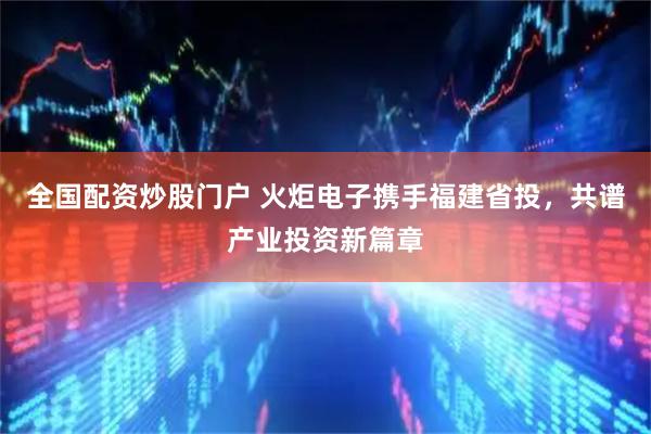 全国配资炒股门户 火炬电子携手福建省投，共谱产业投资新篇章