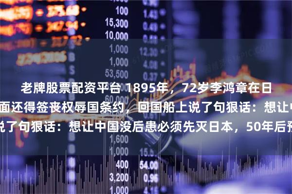 老牌股票配资平台 1895年，72岁李鸿章在日本脸上挨了一枪，血流满面还得签丧权辱国条约，回国船上说了句狠话：想让中国没后患必须先灭日本，50年后预言应验