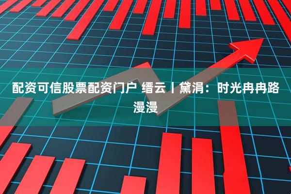 配资可信股票配资门户 缙云丨黛涓:时光冉冉路漫漫