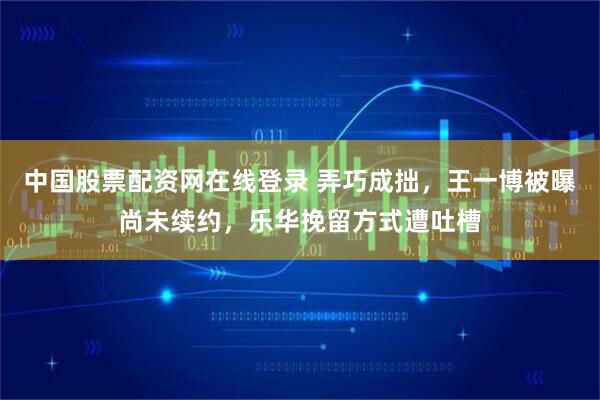 中国股票配资网在线登录 弄巧成拙，王一博被曝尚未续约，乐华挽留方式遭吐槽