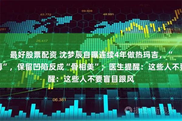 最好股票配资 沈梦辰自曝连续4年做热玛吉，“脸越打越薄”，保留凹陷反成“骨相美”；医生提醒：这些人不要盲目跟风