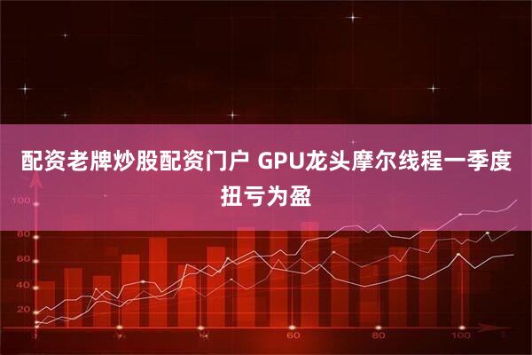 配资老牌炒股配资门户 GPU龙头摩尔线程一季度扭亏为盈