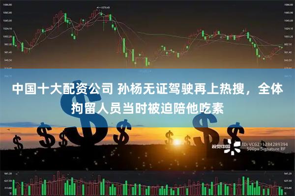 中国十大配资公司 孙杨无证驾驶再上热搜，全体拘留人员当时被迫陪他吃素