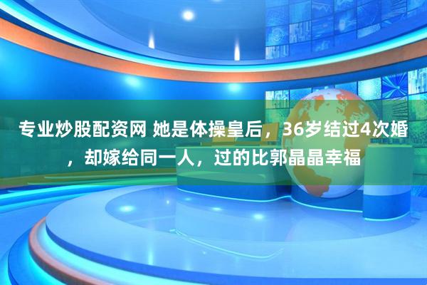 专业炒股配资网 她是体操皇后，36岁结过4次婚，却嫁给同一人，过的比郭晶晶幸福