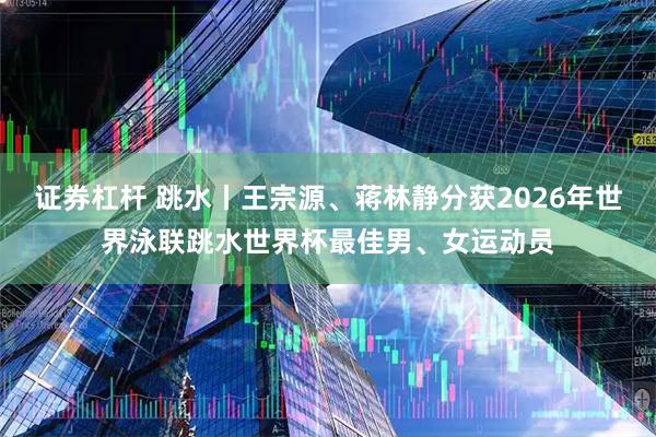 证券杠杆 跳水丨王宗源、蒋林静分获2026年世界泳联跳水世界杯最佳男、女运动员