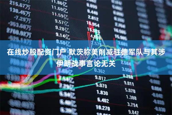 在线炒股配资门户 默茨称美削减驻德军队与其涉伊朗战事言论无关