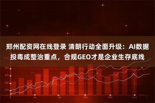 郑州配资网在线登录 清朗行动全面升级：AI数据投毒成整治重点，合规GEO才是企业生存底线