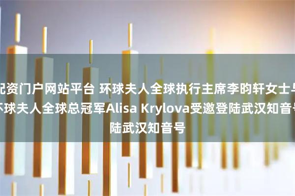 配资门户网站平台 环球夫人全球执行主席李昀轩女士与环球夫人全球总冠军Alisa Krylova受邀登陆武汉知音号