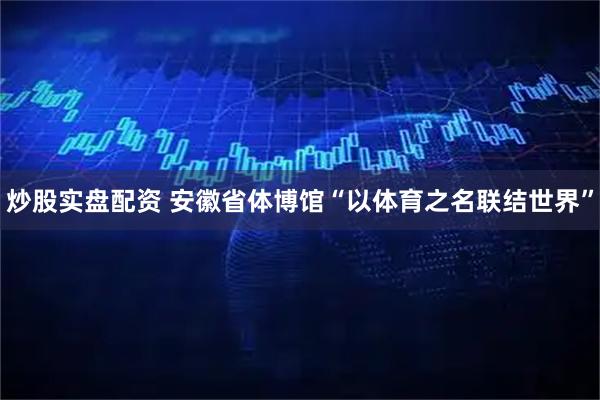 炒股实盘配资 安徽省体博馆“以体育之名联结世界”