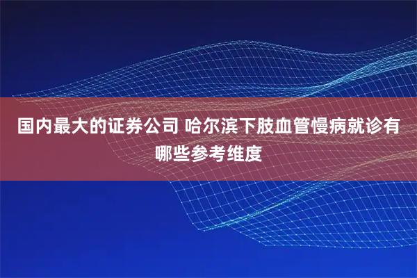 国内最大的证券公司 哈尔滨下肢血管慢病就诊有哪些参考维度