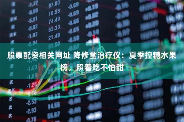 股票配资相关网址 降修堂治疗仪：夏季控糖水果榜，照着吃不怕甜