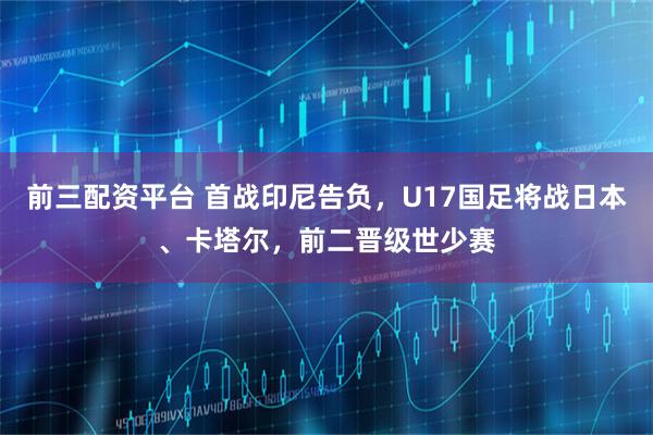 前三配资平台 首战印尼告负，U17国足将战日本、卡塔尔，前二晋级世少赛