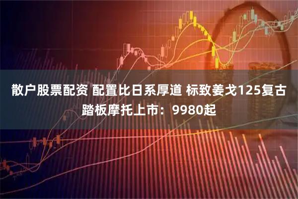 散户股票配资 配置比日系厚道 标致姜戈125复古踏板摩托上市：9980起