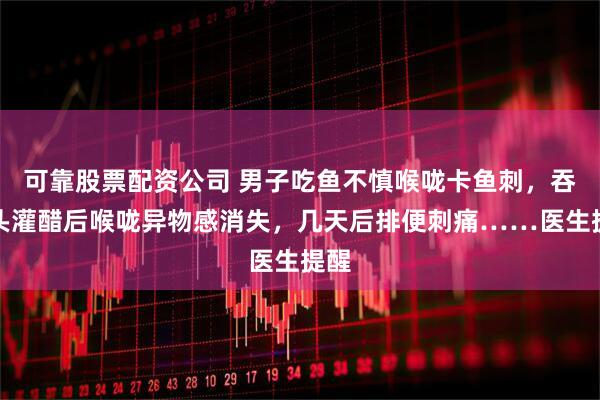 可靠股票配资公司 男子吃鱼不慎喉咙卡鱼刺，吞馒头灌醋后喉咙异物感消失，几天后排便刺痛……医生提醒