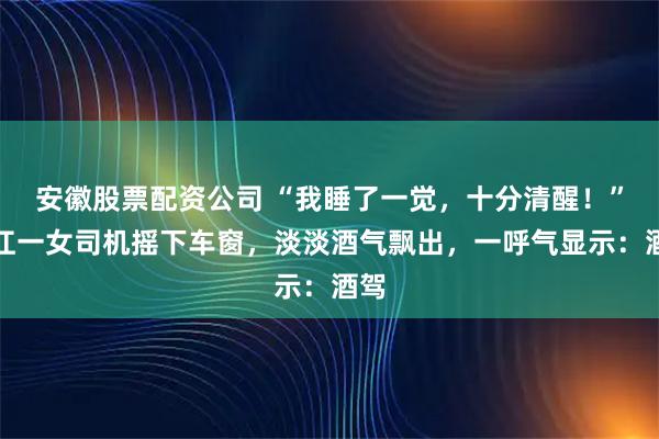 安徽股票配资公司 “我睡了一觉，十分清醒！”浙江一女司机摇下车窗，淡淡酒气飘出，一呼气显示：酒驾
