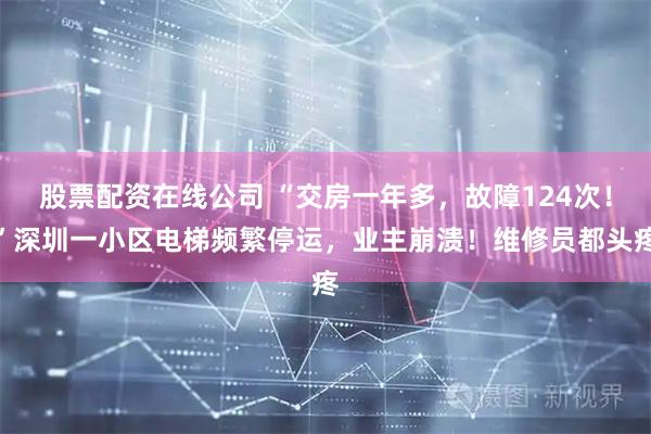 股票配资在线公司 “交房一年多，故障124次！”深圳一小区电梯频繁停运，业主崩溃！维修员都头疼