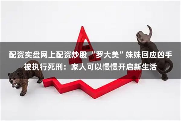 配资实盘网上配资炒股 “罗大美”妹妹回应凶手被执行死刑：家人可以慢慢开启新生活