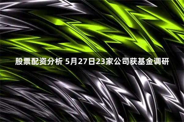 股票配资分析 5月27日23家公司获基金调研