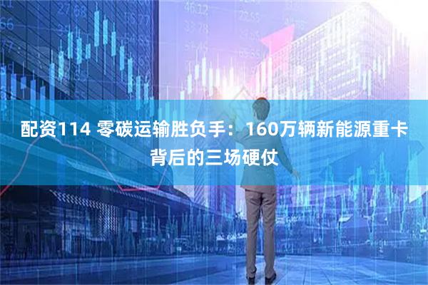 配资114 零碳运输胜负手：160万辆新能源重卡背后的三场硬仗