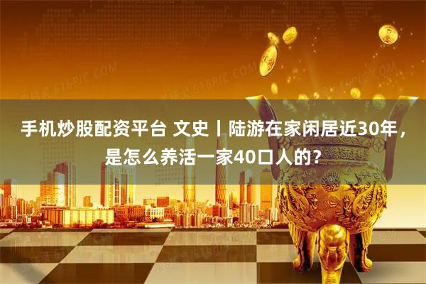 手机炒股配资平台 文史丨陆游在家闲居近30年，是怎么养活一家40口人的？