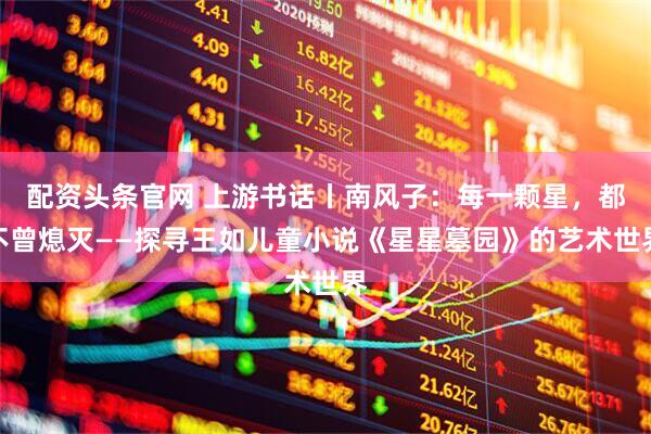 配资头条官网 上游书话丨南风子：每一颗星，都不曾熄灭——探寻王如儿童小说《星星墓园》的艺术世界