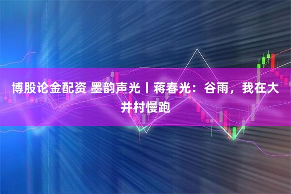 博股论金配资 墨韵声光丨蒋春光：谷雨，我在大井村慢跑