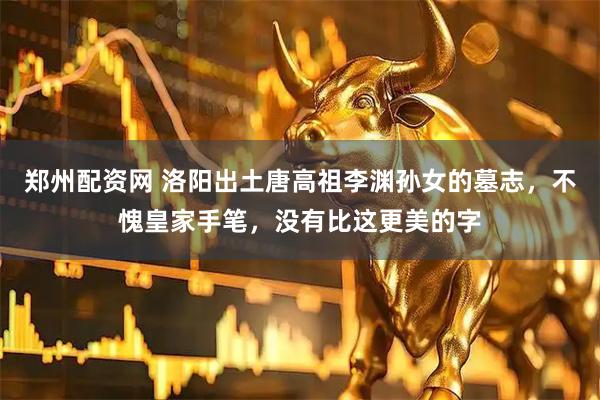 郑州配资网 洛阳出土唐高祖李渊孙女的墓志，不愧皇家手笔，没有比这更美的字