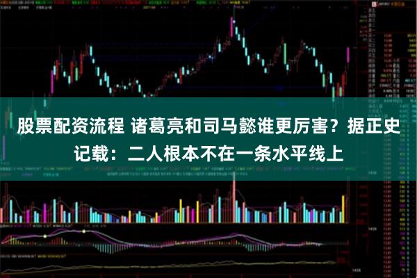 股票配资流程 诸葛亮和司马懿谁更厉害？据正史记载：二人根本不在一条水平线上