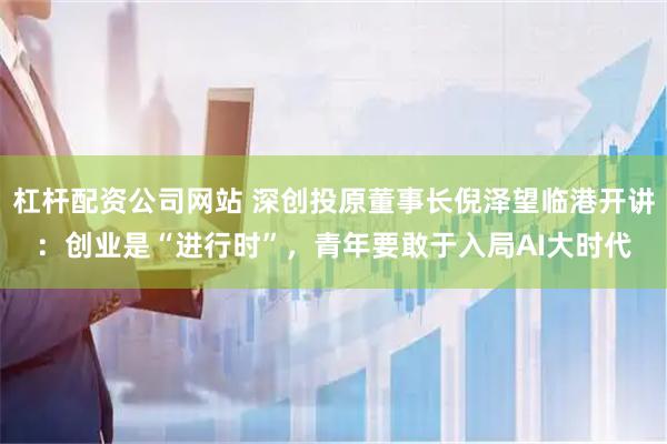 杠杆配资公司网站 深创投原董事长倪泽望临港开讲：创业是“进行时”，青年要敢于入局AI大时代